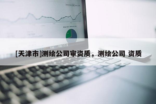 [天津市]测绘公司审资质，测绘公司 资质
