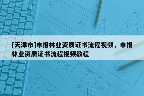 [天津市]申报林业资质证书流程视频，申报林业资质证书流程视频教程