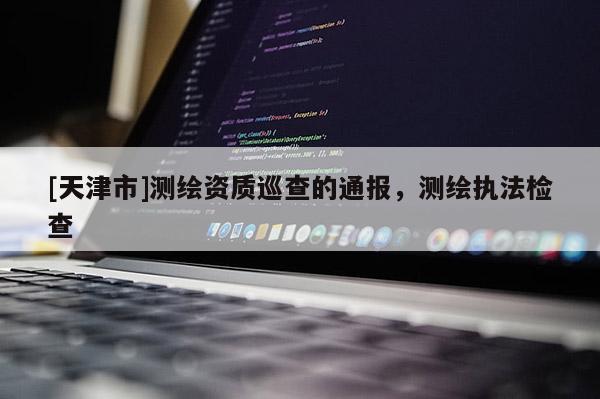 [天津市]测绘资质巡查的通报，测绘执法检查