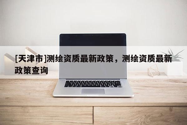 [天津市]测绘资质最新政策，测绘资质最新政策查询