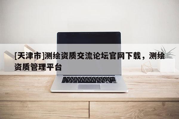 [天津市]测绘资质交流论坛官网下载，测绘资质管理平台