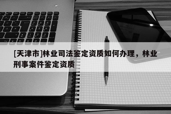 [天津市]林业司法鉴定资质如何办理，林业刑事案件鉴定资质