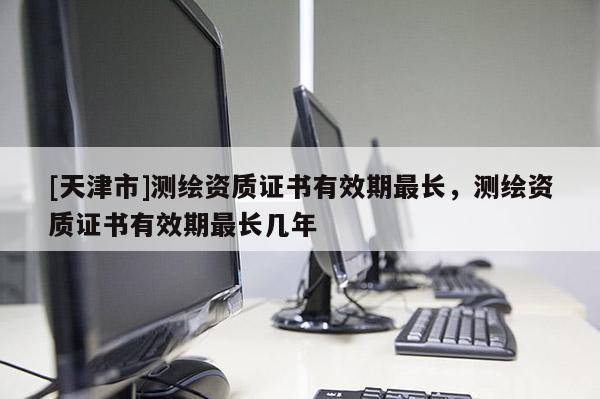 [天津市]测绘资质证书有效期最长，测绘资质证书有效期最长几年