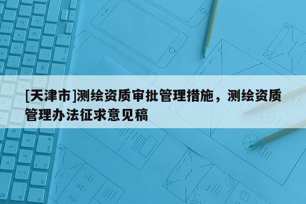 [天津市]测绘资质审批管理措施，测绘资质管理办法征求意见稿