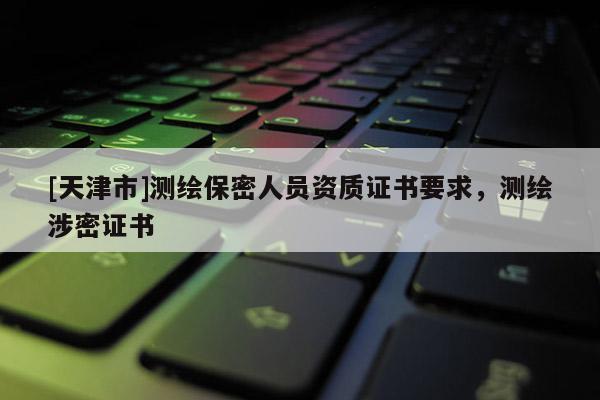 [天津市]测绘保密人员资质证书要求，测绘涉密证书