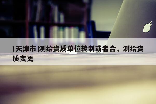 [天津市]测绘资质单位转制或者合，测绘资质变更