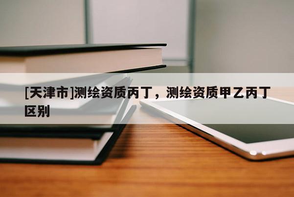 [天津市]测绘资质丙丁，测绘资质甲乙丙丁区别