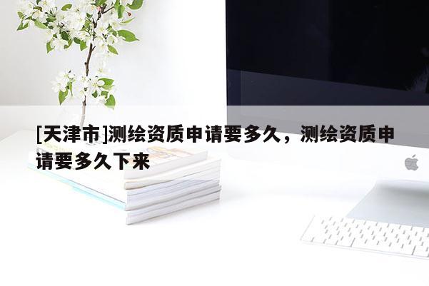 [天津市]测绘资质申请要多久，测绘资质申请要多久下来