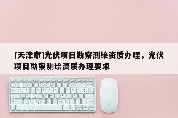 [天津市]光伏项目勘察测绘资质办理，光伏项目勘察测绘资质办理要求