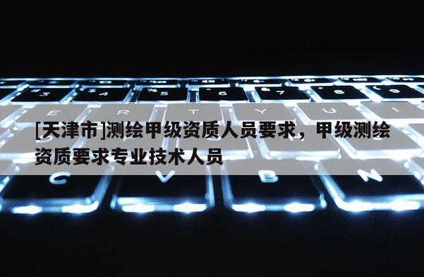 [天津市]测绘甲级资质人员要求，甲级测绘资质要求专业技术人员