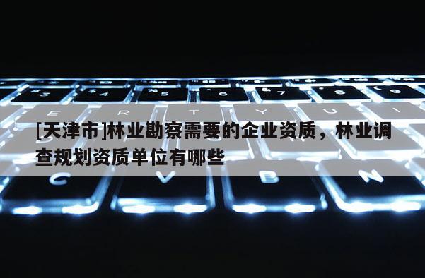 [天津市]林业勘察需要的企业资质，林业调查规划资质单位有哪些