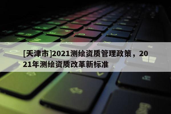 [天津市]2021测绘资质管理政策，2021年测绘资质改革新标准