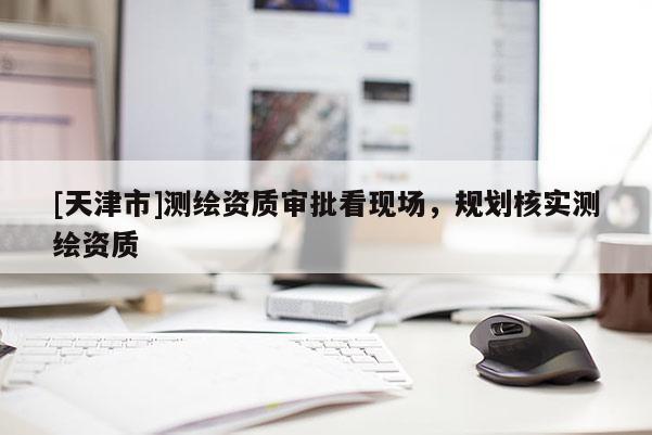 [天津市]测绘资质审批看现场，规划核实测绘资质