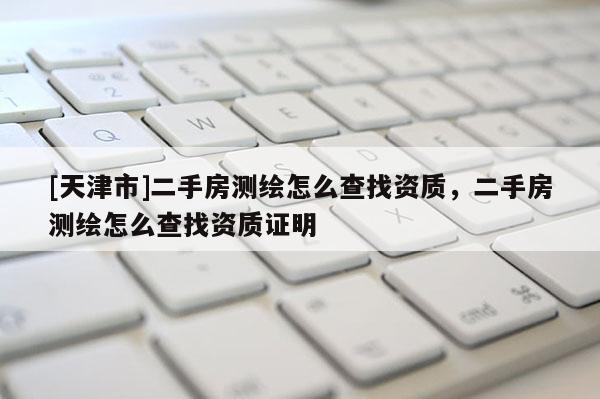 [天津市]二手房测绘怎么查找资质，二手房测绘怎么查找资质证明
