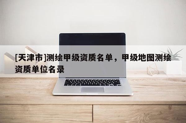 [天津市]测绘甲级资质名单，甲级地图测绘资质单位名录