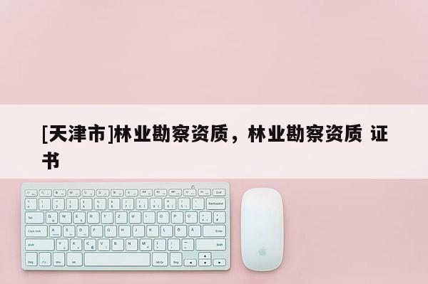 [天津市]林业勘察资质，林业勘察资质 证书