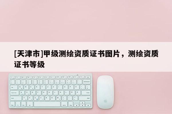 [天津市]甲级测绘资质证书图片，测绘资质证书等级