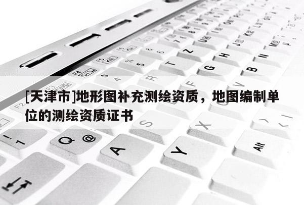 [天津市]地形图补充测绘资质，地图编制单位的测绘资质证书