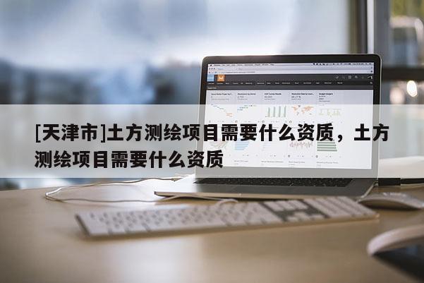[天津市]土方测绘项目需要什么资质，土方测绘项目需要什么资质