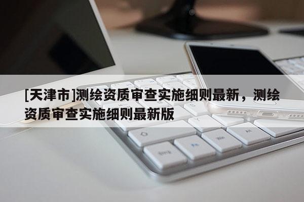 [天津市]测绘资质审查实施细则最新，测绘资质审查实施细则最新版