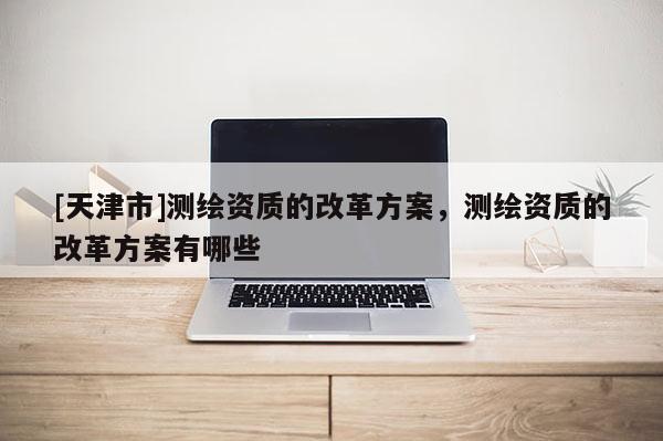 [天津市]测绘资质的改革方案，测绘资质的改革方案有哪些