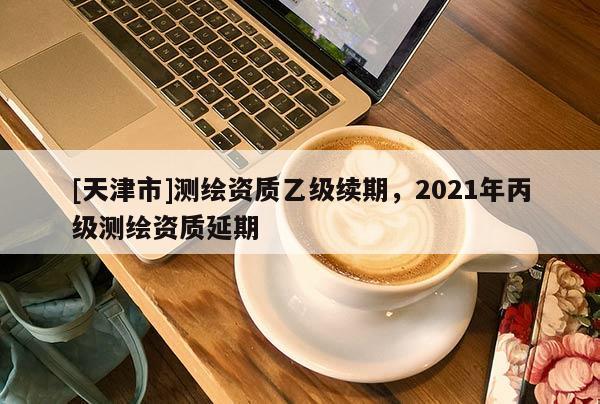 [天津市]测绘资质乙级续期，2021年丙级测绘资质延期