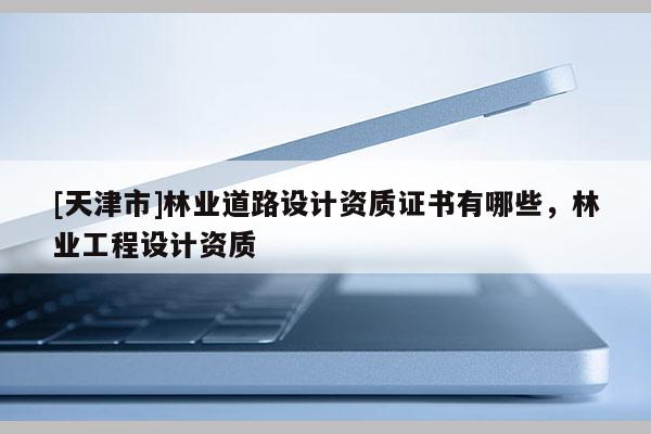 [天津市]林业道路设计资质证书有哪些，林业工程设计资质