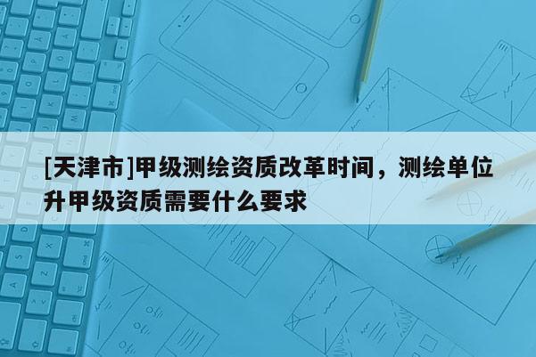 [天津市]甲级测绘资质改革时间，测绘单位升甲级资质需要什么要求
