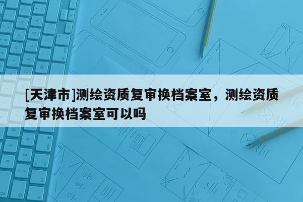 [天津市]测绘资质复审换档案室，测绘资质复审换档案室可以吗