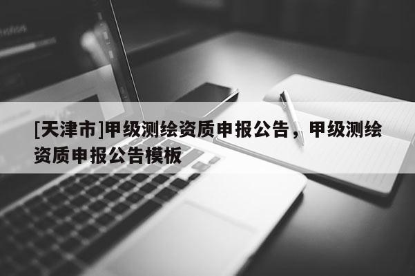 [天津市]甲级测绘资质申报公告，甲级测绘资质申报公告模板