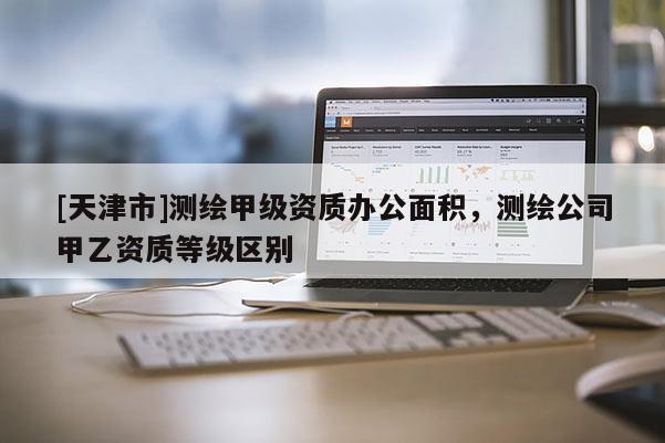 [天津市]测绘甲级资质办公面积，测绘公司甲乙资质等级区别