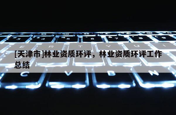[天津市]林业资质环评，林业资质环评工作总结