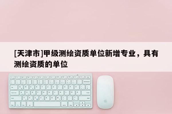 [天津市]甲级测绘资质单位新增专业，具有测绘资质的单位