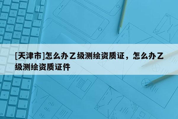 [天津市]怎么办乙级测绘资质证，怎么办乙级测绘资质证件