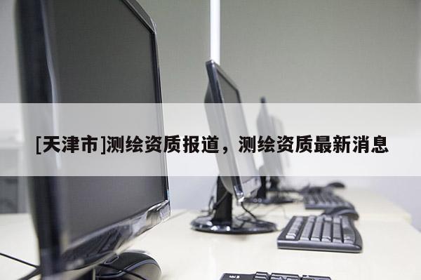 [天津市]测绘资质报道，测绘资质最新消息