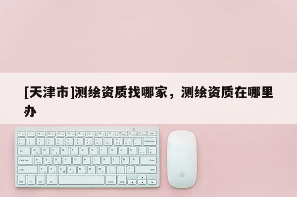 [天津市]测绘资质找哪家，测绘资质在哪里办