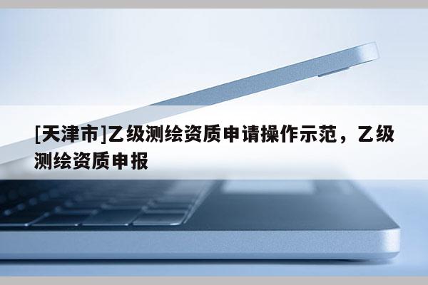 [天津市]乙级测绘资质申请操作示范，乙级测绘资质申报