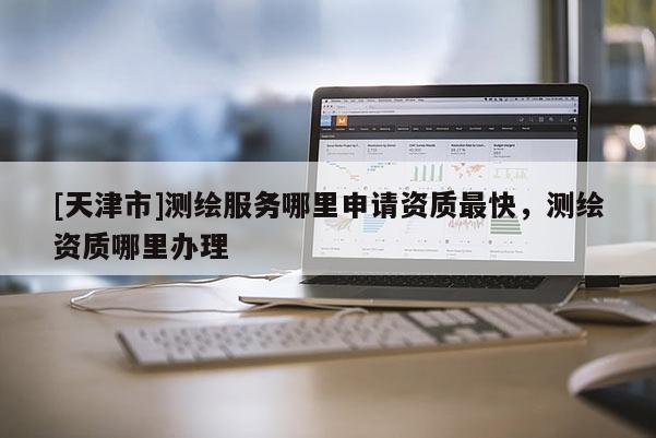 [天津市]测绘服务哪里申请资质最快，测绘资质哪里办理