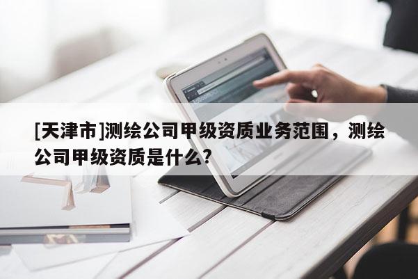 [天津市]测绘公司甲级资质业务范围，测绘公司甲级资质是什么?