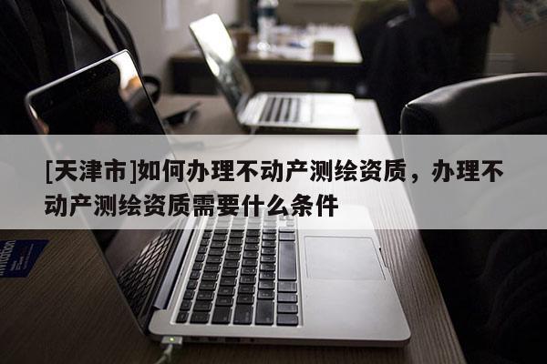 [天津市]如何办理不动产测绘资质，办理不动产测绘资质需要什么条件
