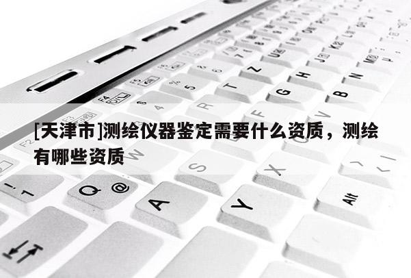 [天津市]测绘仪器鉴定需要什么资质，测绘有哪些资质