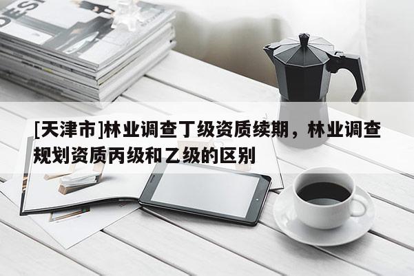 [天津市]林业调查丁级资质续期，林业调查规划资质丙级和乙级的区别