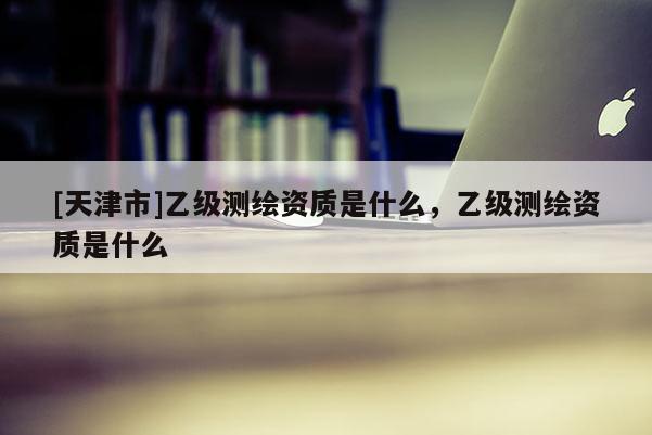 [天津市]乙级测绘资质是什么，乙级测绘资质是什么