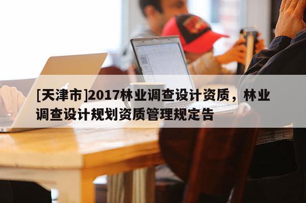 [天津市]2017林业调查设计资质，林业调查设计规划资质管理规定告