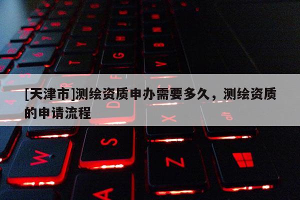 [天津市]测绘资质申办需要多久，测绘资质的申请流程