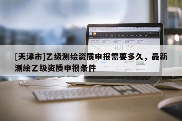 [天津市]乙级测绘资质申报需要多久，最新测绘乙级资质申报条件
