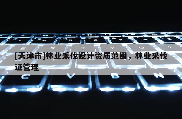 [天津市]林业采伐设计资质范围，林业采伐证管理