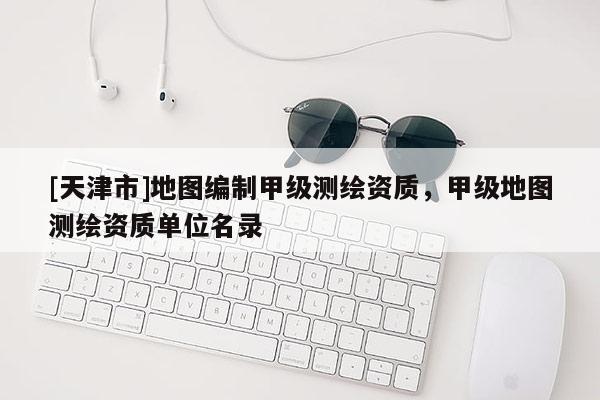 [天津市]地图编制甲级测绘资质，甲级地图测绘资质单位名录