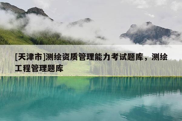 [天津市]测绘资质管理能力考试题库，测绘工程管理题库