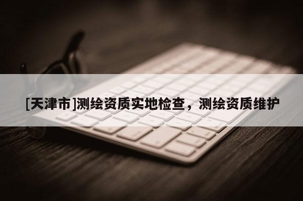 [天津市]测绘资质实地检查，测绘资质维护